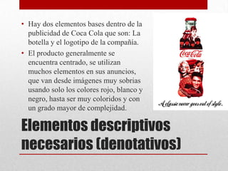 Elementos descriptivos
necesarios (denotativos)
• Hay dos elementos bases dentro de la
publicidad de Coca Cola que son: La
botella y el logotipo de la compañía.
• El producto generalmente se
encuentra centrado, se utilizan
muchos elementos en sus anuncios,
que van desde imágenes muy sobrias
usando solo los colores rojo, blanco y
negro, hasta ser muy coloridos y con
un grado mayor de complejidad.
 