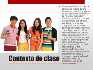 Contexto de clase
• El mensaje de Coca cola va
dirigido al cliente de una
forma mas personal y a pesar
de que mantiene en mensaje
de frescura, bienestar y
felicidad en intima relación
con la cultura pop al igual
que la mayoría de las
compañías, coca cola se
diferencia de otras empresas
como Pepsi que se enfoca
mas en un mensaje con un
toque seductor, agresivo y
con un estilo de humor mas
acido así como un poco de
doble sentido, coca cola
sigue manteniendo un estilo
mas familiar y por
manifestarlo de alguna
manera mas amistoso hacia
el cliente y lo llama a
comprar el producto basado
mas en el juego de
emociones que en el
producto en si.
 