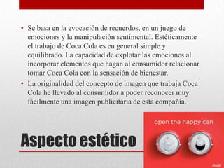 Aspecto estético
• Se basa en la evocación de recuerdos, en un juego de
emociones y la manipulación sentimental. Estéticamente
el trabajo de Coca Cola es en general simple y
equilibrado. La capacidad de explotar las emociones al
incorporar elementos que hagan al consumidor relacionar
tomar Coca Cola con la sensación de bienestar.
• La originalidad del concepto de imagen que trabaja Coca
Cola he llevado al consumidor a poder reconocer muy
fácilmente una imagen publicitaria de esta compañía.
 