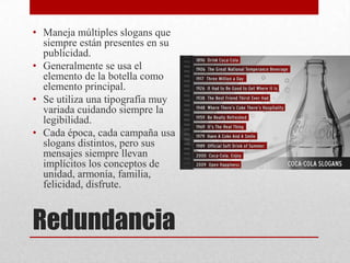 Redundancia
• Maneja múltiples slogans que
siempre están presentes en su
publicidad.
• Generalmente se usa el
elemento de la botella como
elemento principal.
• Se utiliza una tipografía muy
variada cuidando siempre la
legibilidad.
• Cada época, cada campaña usa
slogans distintos, pero sus
mensajes siempre llevan
implícitos los conceptos de
unidad, armonía, familia,
felicidad, disfrute.
 
