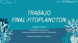 TRABAJO
FINAL:FITOPLANCTON
Arrollo M., González L. & Tapia P.
Fisiología Vegetal
Universidad Veracruzana
Facultad de Medicina Vetrinaria y Zootecnia
Biología Marina
 