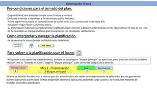 Información Previa
Pre-condiciones para el armado del plan:
-Disponibilidad para entrenar: simple turno 6 veces x semana.
(De lunes a viernes al atardecer y fin de semana por la mañana).
-Posee experiencia previa en competiciones de calles hasta 21k y carreras de trails hasta 42k.
-No posee ningún lesión o dolencia previa.
-Su alimentación habitual es prácticamente vegetariana (por elección y desea mantenerla) las carnes representan no mas de un 10%.
-Se ha realizado un chequeo Médico gral previamente con resultados satisfactorios.
Como interpretar y navegar la planificación:
-Al ingresar a una sesión de entrenamiento, siempre se despliega el “bloque principal” de ejercicios, pero antes de iniciarlo se deben
realizar 1ero la “Entrada en Calor”, luego el “bloque principal” y por último las solapas de la derecha
1 3
-Se deben usar lo iconos (evitar las flechas atrás /adelante).
-Si bien se detallan los ejercicios a realizar por día, antes iniciar cada sesión de entrenamiento se evaluará el estado general del
alumno (cansancio acumulado, tiempo disponible, dolencias típicas,etc) pudiendo surgir ajustes a la rutina pero tratando de
respetar la temática planificada.
2-Bloque principal 4
Para volver a la planificación usar el ícono:
 