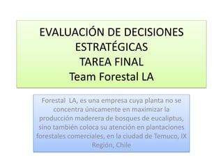 EVALUACIÓN DE DECISIONES
ESTRATÉGICAS
TAREA FINAL
Team Forestal LA
Forestal LA, es una empresa cuya planta no se
concentra únicamente en maximizar la
producción maderera de bosques de eucaliptus,
sino también coloca su atención en plantaciones
forestales comerciales, en la ciudad de Temuco, IX
Región, Chile
 