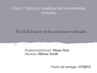 Curso: Tutoría y moderación en entornos
virtuales
Profesora(tutora): Diana Paez
Alumna: Silvina Turdó
El rol del tutor en los entornos virtuales
Fecha de entrega: 1/7/2013
 