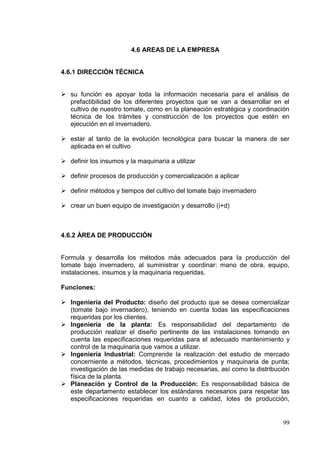 4.6 AREAS DE LA EMPRESA


4.6.1 DIRECCIÓN TÉCNICA


 su función es apoyar toda la información necesaria para el análisis de
  prefactibilidad de los diferentes proyectos que se van a desarrollar en el
  cultivo de nuestro tomate, como en la planeación estratégica y coordinación
  técnica de los trámites y construcción de los proyectos que estén en
  ejecución en el invernadero.

 estar al tanto de la evolución tecnológica para buscar la manera de ser
  aplicada en el cultivo

 definir los insumos y la maquinaria a utilizar

 definir procesos de producción y comercialización a aplicar

 definir métodos y tiempos del cultivo del tomate bajo invernadero

 crear un buen equipo de investigación y desarrollo (i+d)



4.6.2 ÁREA DE PRODUCCIÓN


Formula y desarrolla los métodos más adecuados para la producción del
tomate bajo invernadero, al suministrar y coordinar: mano de obra, equipo,
instalaciones, insumos y la maquinaria requeridas.

Funciones:

 Ingeniería del Producto: diseño del producto que se desea comercializar
  (tomate bajo invernadero), teniendo en cuenta todas las especificaciones
  requeridas por los clientes.
 Ingeniería de la planta: Es responsabilidad del departamento de
  producción realizar el diseño pertinente de las instalaciones tomando en
  cuenta las especificaciones requeridas para el adecuado mantenimiento y
  control de la maquinaria que vamos a utilizar.
 Ingeniería Industrial: Comprende la realización del estudio de mercado
  concerniente a métodos, técnicas, procedimientos y maquinaria de punta;
  investigación de las medidas de trabajo necesarias, así como la distribución
  física de la planta.
 Planeación y Control de la Producción: Es responsabilidad básica de
  este departamento establecer los estándares necesarios para respetar las
  especificaciones requeridas en cuanto a calidad, lotes de producción,


                                                                           99
 