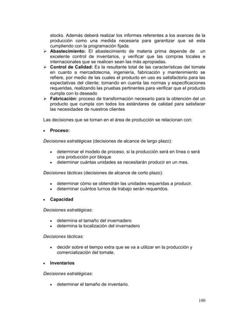 stocks. Además deberá realizar los informes referentes a los avances de la
  producción como una medida necesaria para garantizar que sé esta
  cumpliendo con la programación fijada.
 Abastecimiento: El abastecimiento de materia prima depende de un
  excelente control de inventarios, y verificar que las compras locales e
  internacionales que se realicen sean las más apropiadas.
 Control de Calidad: Es la resultante total de las características del tomate
  en cuanto a mercadotecnia, ingeniería, fabricación y mantenimiento se
  refiere, por medio de las cuales el producto en uso es satisfactorio para las
  expectativas del cliente; tomando en cuenta las normas y especificaciones
  requeridas, realizando las pruebas pertinentes para verificar que el producto
  cumpla con lo deseado
 Fabricación: proceso de transformación necesario para la obtención del un
  producto que cumpla con todos los estándares de calidad para satisfacer
  las necesidades de nuestros clientes

Las decisiones que se toman en el área de producción se relacionan con:

   Proceso:

Decisiones estratégicas (decisiones de alcance de largo plazo):

      determinar el modelo de proceso, si la producción será en línea o será
      una producción por bloque
      determinar cuántas unidades se necesitarán producir en un mes.

Decisiones tácticas (decisiones de alcance de corto plazo):

      determinar cómo se obtendrán las unidades requeridas a producir.
      determinar cuántos turnos de trabajo serán requeridos.

   Capacidad

Decisiones estratégicas:

      determina el tamaño del invernadero
      determina la localización del invernadero

Decisiones tácticas:

      decidir sobre el tiempo extra que se va a utilizar en la producción y
      comercialización del tomate.

   Inventarios

Decisiones estratégicas:

      determinar el tamaño de inventario.


                                                                              100
 