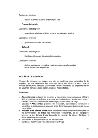 Decisiones tácticas:

      decidir cuánto y cuándo ordenar por vez.

   Fuerza de trabajo

Decisiones estratégicas:

      seleccionar el sistema de incentivos para los empleados.

Decisiones tácticas:

      fijar los estándares de trabajo.

   Calidad

Decisiones estratégicas:

      fijar los estándares de calidad requeridos.

Decisiones tácticas:

      definir que tipo de control se realizará para cumplir con las
      especificaciones requeridas.



4.6.3 ÁREA DE COMPRAS

El área de compras es quizás, uno de los sectores más expuestos de la
empresa, ya que concentra las presiones de la alta dirección en lo que a
precios de insumos, cantidad y calidad se refiere, concentra las expectativas de
los usuarios para que sean satisfechas sus necesidades.

Funciones:

 Adquisiciones: adquirir los insumos y maquinaria necesarios para el logro
  de los objetivos de la futura empresa, los cuales deben ajustarse a: precio,
  calidad, cantidad, condiciones de entrega y condiciones de pago
 Guarda y Almacenaje: proceso de recepción, clasificación, inventario y
  control de la producción de acuerdo a las dimensiones de las mismas (peso
  y medidas).
 Proveer a las demás áreas: Una vez que el departamento de compras se
  ha suministrado de todos los materiales necesarios, es su obligación
  proveer a las demás áreas tomando en cuenta: la clase. Cantidad y
  dimensiones de las mismas.
 también es el Responsable de los Proveedores
 Gestionar los Precios y Condiciones de entrega


                                                                            101
 