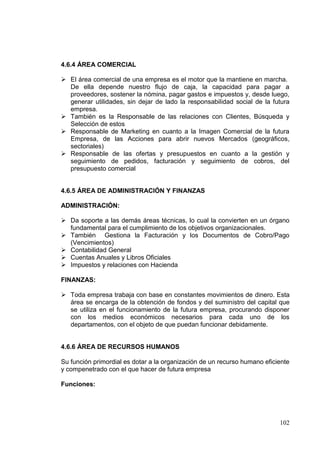4.6.4 ÁREA COMERCIAL

 El área comercial de una empresa es el motor que la mantiene en marcha.
  De ella depende nuestro flujo de caja, la capacidad para pagar a
  proveedores, sostener la nómina, pagar gastos e impuestos y, desde luego,
  generar utilidades, sin dejar de lado la responsabilidad social de la futura
  empresa.
 También es la Responsable de las relaciones con Clientes, Búsqueda y
  Selección de estos
 Responsable de Marketing en cuanto a la Imagen Comercial de la futura
  Empresa, de las Acciones para abrir nuevos Mercados (geográficos,
  sectoriales)
 Responsable de las ofertas y presupuestos en cuanto a la gestión y
  seguimiento de pedidos, facturación y seguimiento de cobros, del
  presupuesto comercial


4.6.5 ÁREA DE ADMINISTRACIÓN Y FINANZAS

ADMINISTRACIÓN:

 Da soporte a las demás áreas técnicas, lo cual la convierten en un órgano
  fundamental para el cumplimiento de los objetivos organizacionales.
 También Gestiona la Facturación y los Documentos de Cobro/Pago
  (Vencimientos)
 Contabilidad General
 Cuentas Anuales y Libros Oficiales
 Impuestos y relaciones con Hacienda

FINANZAS:

 Toda empresa trabaja con base en constantes movimientos de dinero. Esta
  área se encarga de la obtención de fondos y del suministro del capital que
  se utiliza en el funcionamiento de la futura empresa, procurando disponer
  con los medios económicos necesarios para cada uno de los
  departamentos, con el objeto de que puedan funcionar debidamente.


4.6.6 ÁREA DE RECURSOS HUMANOS

Su función primordial es dotar a la organización de un recurso humano eficiente
y compenetrado con el que hacer de futura empresa

Funciones:




                                                                           102
 