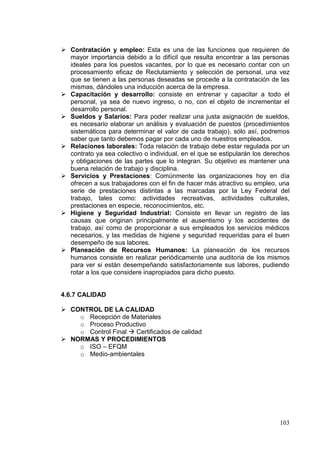  Contratación y empleo: Esta es una de las funciones que requieren de
  mayor importancia debido a lo difícil que resulta encontrar a las personas
  ideales para los puestos vacantes, por lo que es necesario contar con un
  procesamiento eficaz de Reclutamiento y selección de personal, una vez
  que se tienen a las personas deseadas se procede a la contratación de las
  mismas, dándoles una inducción acerca de la empresa.
 Capacitación y desarrollo: consiste en entrenar y capacitar a todo el
  personal, ya sea de nuevo ingreso, o no, con el objeto de incrementar el
  desarrollo personal.
 Sueldos y Salarios: Para poder realizar una justa asignación de sueldos,
  es necesario elaborar un análisis y evaluación de puestos (procedimientos
  sistemáticos para determinar el valor de cada trabajo), sólo así, podremos
  saber que tanto debemos pagar por cada uno de nuestros empleados.
 Relaciones laborales: Toda relación de trabajo debe estar regulada por un
  contrato ya sea colectivo o individual, en el que se estipularán los derechos
  y obligaciones de las partes que lo integran. Su objetivo es mantener una
  buena relación de trabajo y disciplina.
 Servicios y Prestaciones: Comúnmente las organizaciones hoy en día
  ofrecen a sus trabajadores con el fin de hacer más atractivo su empleo, una
  serie de prestaciones distintas a las marcadas por la Ley Federal del
  trabajo, tales como: actividades recreativas, actividades culturales,
  prestaciones en especie, reconocimientos, etc.
 Higiene y Seguridad Industrial: Consiste en llevar un registro de las
  causas que originan principalmente el ausentismo y los accidentes de
  trabajo, así como de proporcionar a sus empleados los servicios médicos
  necesarios, y las medidas de higiene y seguridad requeridas para el buen
  desempeño de sus labores.
 Planeación de Recursos Humanos: La planeación de los recursos
  humanos consiste en realizar periódicamente una auditoria de los mismos
  para ver si están desempeñando satisfactoriamente sus labores, pudiendo
  rotar a los que considere inapropiados para dicho puesto.


4.6.7 CALIDAD

 CONTROL DE LA CALIDAD
    o Recepción de Materiales
    o Proceso Productivo
    o Control Final  Certificados de calidad
 NORMAS Y PROCEDIMIENTOS
    o ISO – EFQM
    o Medio-ambientales




                                                                           103
 