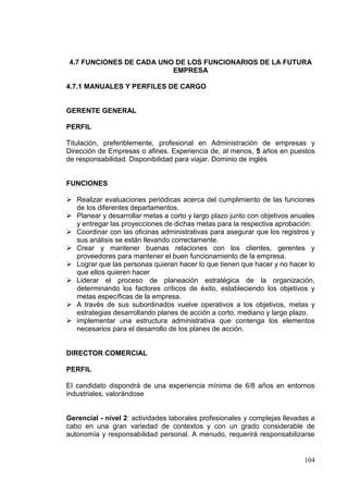 4.7 FUNCIONES DE CADA UNO DE LOS FUNCIONARIOS DE LA FUTURA
                         EMPRESA

4.7.1 MANUALES Y PERFILES DE CARGO


GERENTE GENERAL

PERFIL

Titulación, preferiblemente, profesional en Administración de empresas y
Dirección de Empresas o afines. Experiencia de, al menos, 5 años en puestos
de responsabilidad. Disponibilidad para viajar. Dominio de inglés


FUNCIONES

 Realizar evaluaciones periódicas acerca del cumplimiento de las funciones
  de los diferentes departamentos.
 Planear y desarrollar metas a corto y largo plazo junto con objetivos anuales
  y entregar las proyecciones de dichas metas para la respectiva aprobación.
 Coordinar con las oficinas administrativas para asegurar que los registros y
  sus análisis se están llevando correctamente.
 Crear y mantener buenas relaciones con los clientes, gerentes y
  proveedores para mantener el buen funcionamiento de la empresa.
 Lograr que las personas quieran hacer lo que tienen que hacer y no hacer lo
  que ellos quieren hacer
 Liderar el proceso de planeación estratégica de la organización,
  determinando los factores críticos de éxito, estableciendo los objetivos y
  metas específicas de la empresa.
 A través de sus subordinados vuelve operativos a los objetivos, metas y
  estrategias desarrollando planes de acción a corto, mediano y largo plazo.
 implementar una estructura administrativa que contenga los elementos
  necesarios para el desarrollo de los planes de acción.


DIRECTOR COMERCIAL

PERFIL

El candidato dispondrá de una experiencia mínima de 6/8 años en entornos
industriales, valorándose


Gerencial - nivel 2: actividades laborales profesionales y complejas llevadas a
cabo en una gran variedad de contextos y con un grado considerable de
autonomía y responsabilidad personal. A menudo, requerirá responsabilizarse


                                                                           104
 