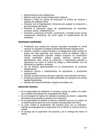  Mantenimiento de las instalaciones.
    Miembro activo del comité de Seguridad e Higiene.
    Elaborar y dirigir los planes de producción, la política de compras y
     logística de materias primas
    Cooperar con el Departamento Comercial para adaptar la producción a
     las necesidades del cliente.
    Planificar la fabricación según las especificaciones de materiales,
     procesos, plazos, instalaciones etc.
    Coordinar y supervisar el diseño, construcción y montaje de las nuevas
     instalaciones productivas, así como vigilar el mantenimiento de las
     existentes.

INGENIERO AGRÓNOMO

    Profesional que maneja los recursos naturales renovables en forma
     racional, su actividad va dirigida al desarrollo del sector agropecuario.
    planifica, coordina y realiza estudios e investigaciones sobre manejo de
     suelos con fines agrícolas, que incluye control de fertilidad, riego y
     drenaje, mecanización agrícola, redacta proyectos de construcción
     (naves industriales, presas, azudes, caminos, vivienda rural,
     electrificación, silos, muros de contención...) mejoramiento genético y
     agronómico así como el control de plagas y enfermedades (uso de
     pesticidas) en plantas y animales,
    uso de técnicas agroindustriales en el procesamiento de productos
     agropecuarios,
    asistencia técnica y adiestramiento de agricultores y productores
     agropecuarios;
    estudios socioeconómicos del sector agrícola y administración de fincas.
    Fiscaliza la producción de semillas certificadas y la aplicación de normas
     legales fitosanitarias.
    estudios de impacto ambiental, energías renovables, etc.

DIRECTOR TÉCNICO

 Es el responsable de establecer el contacto cuando se realiza una venta,
  con el objetivo de detectar las necesidades del cliente.
 Es el encargado de realizar los cálculos de pérdida de presión y capacidad
  del sistema para aquellos proyectos que lo requieran.
 Es el responsable de elaborar la lista de materiales que se va a utilizar en
  un determinado proyecto así como también el presupuesto del mismo.
 es quien realiza la presentación del proyecto junto con su cotización,
  además de encargarse de la negociación con el cliente en cuento a precio y
  crédito.
 se encarga de la supervisión del proyecto y de la entrega del mismo al
  cliente.




                                                                           107
 