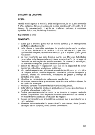 DIRECTOR DE COMPRAS

PERFIL

Idóneo deberá aportar al menos 3 años de experiencia, de los cuales al menos
1 año, realizando tareas de asistencia técnica, coordinación, dirección. O en
labores de asesoramiento y venta de productos químicos a empresas
agrícolas. Autonomía, iniciativa y dinamismo.

Experiencia: 3 años

FUNCIONES

 busca que la empresa pueda fluir de manera continua y sin interrupciones
  por falta de abastecimiento
 debe planear y desarrollar estrategias de abastecimiento que le permitan,
  por un lado, ajustarse a los cambios continuos del mercado, y por otro,
  optimizar las compras y suministros de modo que la empresa pueda ganar
  más dinero
 es muy importante que este directivo cuente con diferentes habilidades
  gerenciales, entre las que cabe mencionar la organización de personal, el
  desarrollo de estrategias de aprovisionamiento, la planeación estratégica,
  las alianzas estratégicas, y el desarrollo de proveedores
 actitud de liderazgo y negociación, que esté en la capacidad de tomar
  decisiones e identificar y solucionar problemas.
 alto nivel de negociación, además de conocimientos técnicos en principios
  de compras, calidad, análisis de precios, inventarios, políticas de egresos y
  compras, análisis de proveedores, indicadores de gestión y manejo de
  contratos, entre otros.
 Identificar las necesidades de cada uno de sus clientes.
 Informarse, documentarse y asesorarse sobre las características ideales de
  los productos a comprar.
 Manejar y controlar racionalmente los inventarios requeridos.
 Estar atento a todas las ofertas de productos nuevos que puedan llegar a
  beneficiar a la parte de producción.
 Evaluar permanentemente los costos de los insumos a comprar, mediante
  análisis comparativos tanto de precios como de características de calidad, a
  fin de controlar los costos de producción del negocio.
 Buscar permanentemente proveedores confiables que le permitan llevar a
  cabo su trabajo.
 Mantener permanente relación y comunicación tanto con su cliente (usuario
  del objeto de sus compras) como con sus proveedores.




                                                                           108
 
