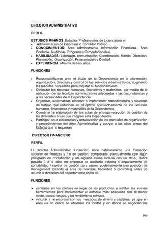 DIRECTOR ADMINISTRATIVO

PERFIL

ESTUDIOS MINIMOS: Estudios Profesionales de Licenciatura en
   Administración de Empresas o Contador Público.
  CONOCIMIENTOS: Área Administrativa, Información Financiera., Área
  Contable, Auditorias, Programas Computacionales.
  HABILIDADES: Liderazgo, comunicación, Coordinación, Mando, Dirección,
  Planeación, Organización, Programación y Control.
  EXPERIENCIA: Mínimo de tres años

FUNCIONES

   Responsabilizarse ante el titular de la Dependencia en la planeación,
   organización, dirección y control de los servicios administrativos, sugiriendo
   las medidas necesarias para mejorar su funcionamiento.
   Optimizar los recursos humanos, financieros y materiales, por medio de la
   aplicación de las técnicas administrativas adecuadas a las circunstancias y
   a las necesidades de la Dependencia.
   Organizar, sistematizar, elaborar e implementar procedimientos y sistemas
   de trabajo que redunden en el óptimo aprovechamiento de los recursos
   humanos, financieros y materiales de la Dependencia.
   Coordinar la elaboración de las actas de entrega-recepción de gestión de
   las diferentes áreas que integran esta Dependencia.
   Participar en la elaboración y actualización de los manuales de organización
   y procedimientos del área Administrativa y apoyar a las otras áreas del
   Colegio que lo requieran

DIRECTOR FINANCIERO

PERFIL

El Director Administrativo Financiero tiene habitualmente una formación
superior en finanzas y / o en gestión, completada eventualmente con algún
postgrado en contabilidad y en algunos casos incluso con un MBA. Habrá
pasado 3 ó 4 años en empresa de auditoría externa o departamento de
contabilidad / control de gestión para asumir posteriormente una posición de
management tocando el área de finanzas, fiscalidad o controlling antes de
asumir la dirección del departamento como tal.

FUNCIONES

 centrarse en los clientes en lugar de los productos, e instituir las nuevas
  herramientas para implementar el enfoque más adecuado con el menor
  coste, pocos riesgos, y un rendimiento elevado.
 vincular a la empresa con los mercados de dinero y capitales, ya que en
  ellos es en donde se obtienen los fondos y en donde se negocian los


                                                                             109
 