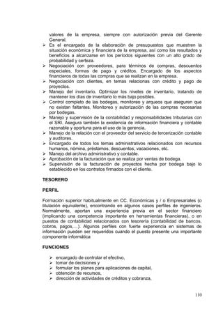 valores de la empresa, siempre con autorización previa del Gerente
    General.
   Es el encargado de la elaboración de presupuestos que muestren la
    situación económica y financiera de la empresa, así como los resultados y
    beneficios a alcanzarse en los períodos siguientes con un alto grado de
    probabilidad y certeza.
   Negociación con proveedores, para términos de compras, descuentos
    especiales, formas de pago y créditos. Encargado de los aspectos
    financieros de todas las compras que se realizan en la empresa.
   Negociación con clientes, en temas relacionas con crédito y pago de
    proyectos.
   Manejo del inventario. Optimizar los niveles de inventario, tratando de
    mantener los días de inventario lo más bajo posibles.
   Control completo de las bodegas, monitoreo y arqueos que aseguren que
    no existan faltantes. Monitoreo y autorización de las compras necesarias
    por bodegas.
   Manejo y supervisión de la contabilidad y responsabilidades tributarias con
    el SRI. Asegura también la existencia de información financiera y contable
    razonable y oportuna para el uso de la gerencia.
   Manejo de la relación con el proveedor del servicio de tercerización contable
    y auditores.
   Encargado de todos los temas administrativos relacionados con recursos
    humanos, nómina, préstamos, descuentos, vacaciones, etc.
   Manejo del archivo administrativo y contable.
   Aprobación de la facturación que se realiza por ventas de bodega.
   Supervisión de la facturación de proyectos hecha por bodega bajo lo
    establecido en los contratos firmados con el cliente.

TESORERO

PERFIL

Formación superior habitualmente en CC. Económicas y / o Empresariales (o
titulación equivalente), encontrando en algunos casos perfiles de ingenieros.
Normalmente, aportan una experiencia previa en el sector financiero
(implicando una competencia importante en herramientas financieras), o en
puestos de contabilidad relacionados con tesorería (contabilidad de bancos,
cobros, pagos,…). Algunos perfiles con fuerte experiencia en sistemas de
información pueden ser requeridos cuando el puesto presente una importante
componente informática

FUNCIONES

       encargado de controlar el efectivo,
       tomar de decisiones y
       formular los planes para aplicaciones de capital,
       obtención de recursos,
       dirección de actividades de créditos y cobranza,


                                                                             110
 