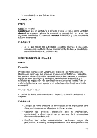  manejo de la cartera de inversiones.

CONTRALOR

PERFIL

Edad: 28 - 45 años
Escolaridad: Lic. en Contaduría o carreras a fines de 4 años como Contador
General en empresas del giro de manufactura, teniendo bajo su cargo... las
siguientes actividades :Contabilidad General Elaboración y consolidación de
Estados Financieros

FUNCIONES

    es el que realiza las actividades contables relativas a impuestos,
     presupuestos, auditoria interna, procesamiento de datos y estadísticas,
     contabilidad financiera y de costos, etc


DIRECTOR RECURSOS HUMANOS

PERFIL

Formación

Profesionales licenciados en Derecho, en Psicología o en Administración y
Dirección de Empresas, que tengan un gran conocimiento técnico. Respecto a
las competencias profesionales, están el liderazgo, la motivación, el trabajo en
equipo, la visión estratégica y de negocio, la orientación a resultados, y la
capacidad de negociación y de comunicación son valorables en este perfil. En
materia de idiomas, y como sucede en el resto de puestos directivos, el inglés
es muy útil.

Trayectoria profesional

El director de recursos humanos tiene un amplio conocimiento del resto de la
empresa.

FUNCIONES

    Anticipar de forma proactiva las necesidades de la organización para
     disponer de las personas adecuadas en tiempo y plazo
    Gestionar los procesos relacionados con la incorporación,
     mantenimiento y desvinculación de las personas de la organización
     (Administración de Personal).
    Identificar los perfiles (conocimientos, habilidades, rasgos de
     personalidad, actitudes y valores) que deberán tener estas personas así


                                                                             111
 