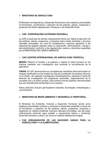  MINISTERIO DE AGRICULTURA


El Ministerio de Agricultura y Desarrollo Rural tiene como objetivos primordiales
la formulación, coordinación y adopción de las políticas, planes, programas y
proyectos del Sector Agropecuario, Pesquero y de Desarrollo Rural.


 CAR (CORPORACIÓN AUTÓNOMA REGIONAL)

La CAR al igual que las demás corporaciones tienen por objeto la ejecución de
las políticas, planes, programas y proyectos sobre medio ambiente y recursos
naturales renovables, así como el cumplimiento y oportuna aplicación a las
disposiciones legales vigentes sobre su disposición, administración, manejo y
aprovechamiento, conforme a las regulaciones, pautas y directrices expedidas
por el MINISTERIO DEL MEDIO AMBIENTE.


 CIAT (CENTRO INTERNACIONAL DE AGRICULTURA TROPICAL)

MISION: Reducir el hambre y la pobreza y mejorar la salud humana en los
trópicos mediante una investigación que aumente la eco-eficiencia de la
agricultura.

VISION: El CIAT aprovechará sus competencias científicas clave para lograr un
impacto significativo en los medios de vida de la población de escasos recursos
en el trópico. Se realizará investigación interdisciplinaria y aplicada a través de
alianzas de investigación con programas nacionales, organizaciones de la
sociedad civil y el sector privado, para producir bienes públicos internacionales
que son directamente pertinentes a sus usuarios.

Estos productos incluyen germoplasma mejorado, tecnologías, metodologías y
conocimientos.


 MINISTERIO DE MEDIO AMBIENTE Y DESARROLLO TERRITORIAL


El Ministerio De Ambiente, Vivienda y Desarrollo Territorial, tendrá como
objetivos primordiales contribuir y promover el desarrollo sostenible a través de
la formulación y adopción de las políticas, planes, programas, proyectos y
regulación en materia ambiental, recursos naturales renovables, uso del suelo,
ordenamiento territorial, agua potable y saneamiento básico y ambiental,
desarrollo territorial y urbano, así como en materia habitacional integral.

 FAO (ORGANIZACIÓN DE LAS NACIONES                        UNIDAS     PARA LA
  AGRICULTURA Y LA ALIMENTACION)



                                                                               113
 