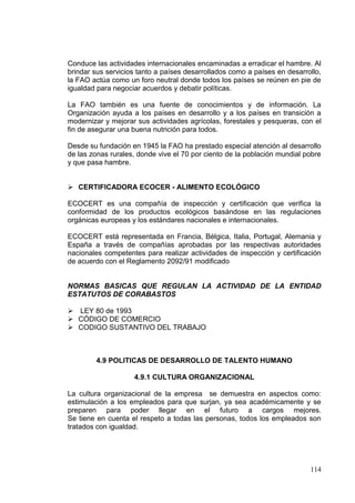 Conduce las actividades internacionales encaminadas a erradicar el hambre. Al
brindar sus servicios tanto a países desarrollados como a países en desarrollo,
la FAO actúa como un foro neutral donde todos los países se reúnen en pie de
igualdad para negociar acuerdos y debatir políticas.

La FAO también es una fuente de conocimientos y de información. La
Organización ayuda a los países en desarrollo y a los países en transición a
modernizar y mejorar sus actividades agrícolas, forestales y pesqueras, con el
fin de asegurar una buena nutrición para todos.

Desde su fundación en 1945 la FAO ha prestado especial atención al desarrollo
de las zonas rurales, donde vive el 70 por ciento de la población mundial pobre
y que pasa hambre.


 CERTIFICADORA ECOCER - ALIMENTO ECOLÓGICO

ECOCERT es una compañía de inspección y certificación que verifica la
conformidad de los productos ecológicos basándose en las regulaciones
orgánicas europeas y los estándares nacionales e internacionales.

ECOCERT está representada en Francia, Bélgica, Italia, Portugal, Alemania y
España a través de compañías aprobadas por las respectivas autoridades
nacionales competentes para realizar actividades de inspección y certificación
de acuerdo con el Reglamento 2092/91 modificado


NORMAS BASICAS QUE REGULAN LA ACTIVIDAD DE LA ENTIDAD
ESTATUTOS DE CORABASTOS

 LEY 80 de 1993
 CÓDIGO DE COMERCIO
 CODIGO SUSTANTIVO DEL TRABAJO



        4.9 POLITICAS DE DESARROLLO DE TALENTO HUMANO

                    4.9.1 CULTURA ORGANIZACIONAL

La cultura organizacional de la empresa se demuestra en aspectos como:
estimulación a los empleados para que surjan, ya sea académicamente y se
preparen para poder llegar en el futuro a cargos mejores.
Se tiene en cuenta el respeto a todas las personas, todos los empleados son
tratados con igualdad.




                                                                           114
 
