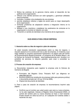  Motiva las prácticas de la gerencia interna sobre el desarrollo de las
  políticas de la organización.
 Ofrecer a los clientes servicios con valor agregado y garantizar utilidades
  para la empresa.
 controlar y modelar a los empleados de una empresa.
 permite establecer criterios y reglas de acción para un mejor desempeño
  de la organización.
 Enfrentar problemas de adaptación externa e integración interna en la
  organización.
 Moldear a sus miembros y establecer los parámetros de conducta en la
  organización o al entrar en relación con esta.
 Transmitir un sentido de identidad a los miembros de la organización.



                  GUÍA BÁSICA PARA CREAR EMPRESA



1. Asesoría sobre su idea de negocio o plan de empresa

Si usted necesita orientación especializada sobre su idea de negocio, o
requiere asesoría en la construcción de su plan de empresa, lo invitamos a que
haga realidad su proyecto empresarial ingresando a la página web del Centro
de Emprendimiento Bogotá Emprende, un programa de la Alcaldía Mayor y de
la Cámara de Comercio de Bogotá. www.bogotaemprende.com. Acceda a un
portafolio de servicios, la mayoría gratuitos, para crear o consolidar su
empresa.

2. Proceso de creación de empresa:

a. Documentos necesarios para registrar la empresa ante la Cámara de
Comercio de Bogotá:

      Formulario del Registro Único Tributario RUT (se diligencia en
      www.dian.gov.co)
      Escritura pública de constitución de empresa (sólo para persona jurídica)
      o documento privado (art. 22 Ley 1014 de 2006).
      Original del documento de identidad.

b. Paso a paso de creación de empresa: le recomendamos imprimir esta
página.

      Confirme que el nombre que usted quiere usar para su nueva empresa,
      no ha sido registrado. Gracias al Registro Único Empresarial (RUE), el
      control del nombre para su nueva empresa se hace a nivel nacional.
      Puede hacerlo en www.rue.com.co, en cualquiera de nuestras sedes o
      haciendo clic aquí.


                                                                           116
 