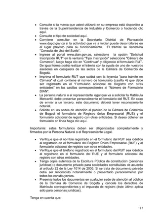 Consulte si la marca que usted utilizará en su empresa está disponible a
      través de la Superintendencia de Industria y Comercio o haciendo clic
      aquí.
      Consulte el tipo de sociedad aquí.
      Conviene consultar en la Secretaría Distrital de Planeación
      www.dapd.gov.co si la actividad que va a iniciar puede desarrollarse en
      el lugar previsto para su funcionamiento. El trámite se denomina
      "Consulta de Uso del Suelo".
      Ingrese al portal www.dian.gov.co, seleccione la opción "Solicitud
      Inscripción RUT" en la ventana "Tipo Inscripción" seleccione "Cámara de
      Comercio", luego haga clic en "Continuar" y diligencie el formulario RUT.
      De igual forma podrá realizar el trámite con la ayuda de uno de nuestros
      asesores en cualquiera de las sedes de la Cámara de Comercio de
      Bogotá.
      Imprima el formulario RUT que saldrá con la leyenda "para trámite en
      Cámara" el cual contiene el número de formulario (casilla 4) que debe
      ser registrado en el "Formulario adicional de Registro con otras
      entidades" en las casillas correspondientes al "Número de Formulario
      DIAN".
      La persona natural o el representante legal que va a solicitar la Matrícula
      Mercantil, debe presentar personalmente el formulario del RUT. En caso
      de enviar a un tercero, este documento deberá tener reconocimiento
      notarial.
      Solicite en las sedes de atención al público de la Cámara de Comercio
      de Bogotá el formulario de Registro único Empresarial (RUE) y el
      formulario adicional de registro con otras entidades. Si desea obtener su
      formulario en línea haga clic aquí.

Importante: estos formularios deben ser diligenciados completamente y
firmados por la Persona Natural o el Representante Legal.

      Verifique que el nombre registrado en el formulario del RUT sea idéntico
      al registrado en el formulario del Registro Único Empresarial (RUE) y al
      formulario adicional de registro con otras entidades.
      Verifique que el teléfono registrado en el formulario del RUT sea idéntico
      al registrado en el formulario del RUE y al formulario adicional de
      registro con otras entidades.
      Tenga copia auténtica de la Escritura Pública de constitución (personas
      jurídicas) o documento privado para sociedades constituidas de acuerdo
      al artículo 22 de la Ley 1014 de 2006. Si se trata de documento privado
      debe ser reconocido notarialmente o presentado personalmente por
      todos los constituyentes.
      Presente todos los documentos en cualquier sede de atención al público
      de la Cámara de Comercio de Bogotá y cancele los derechos de
      Matrícula correspondientes y el impuesto de registro (éste último aplica
      sólo para personas jurídicas).

Tenga en cuenta que:


                                                                             117
 