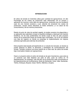 INTRODUCCION


El cultivo de tomate en Colombia utiliza gran cantidad de agroquímicos. Un alto
Porcentaje de los costos de producción está relacionado con la compra y
aplicación de insumos, entre ellos los agroquímicos, productos que los tomateros
usan de una manera excesiva y que, además de encarecer los costos de
producción, causan serios disturbios al medio ambiente y a la salud de los
consumidores y de los mismos productores.


Desde el punto de vista de sanidad vegetal, el empleo excesivo de plaguicidas y
su aplicación tipo calendario rompen el equilibrio biológico y destruyen los insectos
benéficos. Es de esta problemática de donde surge la idea de este proyecto
acerca de la producción limpia de tomate bajo invernadero, con el fin de diseñar
una idea de negocio en donde se proponga la implementación de mejores
prácticas agrícolas para este tipo de productos.


Este proyecto esta basado principalmente en un estudio de mercado, en donde se
puede observar la oferta, la demanda y estrategias de comercialización del
tomate. También contiene una breve reseña de un caso real, de cultivo de tomate
bajo invernadero tratado con agroquímicos.


Hacer un proyecto sobre el cultivo de tomate es de gran importancia, pues este es
un producto que está disperso por todo el país, pues se cultiva en 19
departamentos; sin embargo, más del 80% de la producción está concentrada en
los departamentos de Cundinamarca, Norte de Santander, Huila, Valle, Santander,
Tolima, Antioquia, Boyacá, Cesar, Nariño, Atlántico y Guajira.




                                                                                  11
 