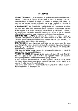 5. GLOSARIO

PRODUCCION LIMPIA: es la actividad o gestión empresarial encaminada a
prevenir o minimizar el impacto ambiental de un producto, servicio o proceso,
de manera que se mejore la calidad de vida de la sociedad que rodea a la
empresa, así como la de sus empleados y a la vez, mediante un proceso de
mejora continua, se aumente la calidad y la competitividad.
AGROQUIMICOS: Se denominan agroquímicos las sustancias químicas
utilizadas en la agricultura como insecticidas, herbicidas y fertilizantes. Tienden
a permanecer en el agua, contaminando las napas subterráneas, los ríos y
lagos, así como los propios alimentos producidos. Por eso su uso se reduce al
mínimo indispensable en las producciones racionalmente organizadas.
CONSUMO PER CÁPITA: El número de porciones de ocho onzas que
consume cada persona al año en un mercado específico. Para calcular el
consumo per cápita, la Compañía multiplica su volumen de cajas unidad por 24
y divide el total por el número de habitantes.
CAROTENOIDES: son pigmentos orgánicos que se encuentran de forma
natural en plantas y otros organismos fotosintéticos como algas, algunas clases
de hongos y bacterias. Se conoce la existencia de más de 700 compuestos
pertenecientes a este grupo.
CONTROL FITOSANITARIO: control de plagas y enfermedades por medio de
agroquímicos o productos biológicos.
RIEGO POR GOTEO: El riego por goteo, igualmente conocido bajo el nombre
de « riego gota a gota» , es un método de irrigación utilizado en las zonas
áridas pues permite la utilización óptima de agua y abonos.
El agua aplicada por este método de riego se infiltra hacia las raíces de las
plantas irrigando directamente la zona de influencia de las raíces a través de un
sistema de tuberías y emisores (goteros).
Esta técnica es la innovación más importante en agricultura desde la invención
de los aspersores en los años 1930




                                                                               119
 