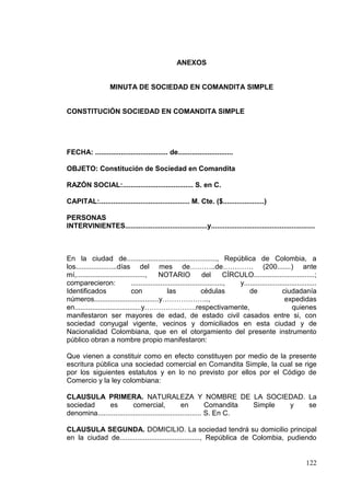 ANEXOS


                    MINUTA DE SOCIEDAD EN COMANDITA SIMPLE


CONSTITUCIÓN SOCIEDAD EN COMANDITA SIMPLE




FECHA: ..................................... de............................

OBJETO: Constitución de Sociedad en Comandita

RAZÓN SOCIAL:.................................... S. en C.

CAPITAL:.............................................. M. Cte. ($.....................)

PERSONAS
INTERVINIENTES..........................................y.....................................................



En la ciudad de.............................................., República de Colombia, a
los.....................días del mes de………..de…………. (200.......) ante
mí,...................................,      NOTARIO               del        CÍRCULO...............................;
comparecieron:                 ...............................................,   y.....................................
Identificados                  con               las               cédulas            de              ciudadanía
números.................................y………………..,                                                      expedidas
en..................................y………………….respectivamente,                                              quienes
manifestaron ser mayores de edad, de estado civil casados entre si, con
sociedad conyugal vigente, vecinos y domiciliados en esta ciudad y de
Nacionalidad Colombiana, que en el otorgamiento del presente instrumento
público obran a nombre propio manifestaron:

Que vienen a constituir como en efecto constituyen por medio de la presente
escritura pública una sociedad comercial en Comandita Simple, la cual se rige
por los siguientes estatutos y en lo no previsto por ellos por el Código de
Comercio y la ley colombiana:

CLAUSULA PRIMERA. NATURALEZA Y NOMBRE DE LA SOCIEDAD. La
sociedad      es          comercial,              en          Comandita Simple y se
denomina..................................................... S. En C.

CLAUSULA SEGUNDA. DOMICILIO. La sociedad tendrá su domicilio principal
en la ciudad de........................................., República de Colombia, pudiendo


                                                                                                                  122
 