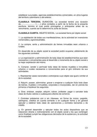 establecer sucursales, agencias establecimientos comerciales. en otros lugares
del territorio colombiano o del exterior.

CLAUSULA TERCERA. DURACIÓN. La sociedad tendrá una duración
de.......................... (.......) años contados a partir de la fecha de la presente
escritura, término el cual podrá prorrogarse o anticiparse antes de su
vencimiento, cuando así lo determine la Junta de Socios.

CLAUSULA CUARTA. OBJETO SOCIAL. La sociedad tiene por objeto social:

1. La explotación de todas sus manifestaciones, de la actividad en inversiones
comerciales y agroindustriales.

2. La compra, venta y administración de bienes inmuebles sean urbanos o
rurales.

En desarrollo de su objeto social la sociedad podrá ocuparse válidamente de
los siguientes contratos:

a. La organización y administración de toda clase de establecimientos que sean
necesarios o convenientes para el desarrollo o incremento de su objeto social o
la mejor explotación del mismo.

b. Comprar, vender o permutar toda clase de bienes muebles o inmuebles
urbanos o rurales necesarios o convenientes para el giro ordinario de sus
actividades.

c. Representar casas nacionales o extranjeras cuyo objeto sea igual o similar al
de la sociedad.

d. Adquirir, poseer, administrar, gravar o enajenar a cualquier título toda clase
de bienes, muebles o inmuebles, corporales o incorporales, dar en prenda los
primeros e hipotecar los segundos.

e. Girar, endosar, aceptar, adquirir, cobrar, protestar, pagar o cancelar toda
clase de títulos valores o cualesquiera efectos de comercio.

f. Contratar préstamos con o sin intereses, en forma de mutuo, pagarés,
sobregiros, créditos en cuenta corriente o en cualquier forma y en general
ejecutar y celebrar toda clase de operaciones y contratos bancarios y de
crédito.

g. En general desarrollar y ejecutar todos los actos dispositivos que se
relacionen directa o indirectamente con el objeto social y los que contengan
como finalidad cumplir las obligaciones derivados de la existencia y la actividad
de la sociedad.




                                                                                    123
 
