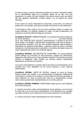 la forma de pago y demás condiciones propias de la cesión. Recibida la oferta
por el representante legal de la sociedad, dentro de los diez (10) días
siguientes a su recibo, les dará traslado a los demás socios, para que dentro
del mes siguiente manifiesten si tienen interés o no en adquirir las cuotas
ofrecidas.

Si son varios los socios interesados en adquirirlas, concurrirán a la misma en
proporción a sus aportes, salvo que se pongan de acuerdo en otra distribución.

Si formulada la oferta ninguno de los socios manifiesta interés en adquirir las
cuotas ofrecidas y el oferente insistiere en ceder, se dará cumplimiento a lo
previsto en el artículo 365 del Código de Comercio.

CLAUSULA OCTAVA. ADMINISTRACIÓN. La sociedad será administrada por
los socios Gestores............................ y.................................., por todo el tiempo
de su vida, pudiendo obrar conjunta o separadamente, y tendrán el uso de la
razón social y se obligan a administrarla consagrando a ella todo el tiempo y
conocimientos necesarios. Con las más amplias facultades administrativas y
dispositivas los gestores desarrollarán y ejercerán todos los actos y contratos
necesarios y convenientes para el desarrollo e incremento del objeto social o la
mejor explotación del mismo y sin limitación alguna.

CLAUSULA NOVENA. DELEGACIÓN DE FUNCIONES. Los socios gestores
podrán delegar sus funciones en otras personas y fijarles sus atribuciones,
delegación que podrá ser de manera general o especial. Si lo hacen de manera
general, la delegación debe hacerse por escritura pública debidamente
registrada en la Cámara de Comercio.

Los socios Comanditarios no podrán ejercer funciones de representación de la
sociedad sino como delegados de los socios Gestores y para negocios
determinados.

CLAUSULA DECIMA. JUNTA DE SOCIOS. Integran la Junta de Socios
quienes tengan esa calidad o sus representantes mandatarios debidamente
convocados y reunidos con el quórum y en las demás condiciones previstas en
estos estatutos. Un socio no podrá tener más de un representante, aunque
varios socios puedan estar representados por una misma persona.

CLAUSULA DECIMA PRIMERA. DESICIONES Habrá quórum para deliberar
en la Junta de Socios:

a. Cuando concurran o estén representados los socios gestores y por lo menos
la mitad más uno de los socios comanditarios, si las decisiones son aquellas
que deben tomarse con la intervención de los socios gestores y comanditarios.

b. Cuando concurran o estén representados los socios Gestores.




                                                                                                  125
 