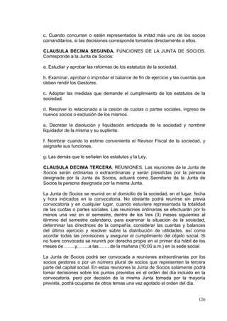 c. Cuando concurran o estén representados la mitad más uno de los socios
comanditarios, si las decisiones corresponde tomarlas directamente a ellos.

CLAUSULA DECIMA SEGUNDA. FUNCIONES DE LA JUNTA DE SOCIOS.
Corresponde a la Junta de Socios:

a. Estudiar y aprobar las reformas de los estatutos de la sociedad.

b. Examinar, aprobar o improbar el balance de fin de ejercicio y las cuentas que
deben rendir los Gestores.

c. Adoptar las medidas que demande el cumplimiento de los estatutos de la
sociedad.

d. Resolver lo relacionado a la cesión de cuotas o partes sociales, ingreso de
nuevos socios o exclusión de los mismos.

e. Decretar la disolución y liquidación anticipada de la sociedad y nombrar
liquidador de la misma y su suplente.

f. Nombrar cuando lo estime conveniente el Revisor Fiscal de la sociedad, y
asignarle sus funciones.

g. Las demás que le señalen los estatutos y la Ley.

CLAUSULA DECIMA TERCERA. REUNIONES. Las reuniones de la Junta de
Socios serán ordinarias o extraordinarias y serán presididas por la persona
designada por la Junta de Socios, actuará como Secretario de la Junta de
Socios la persona designada por la misma Junta.

La Junta de Socios se reunirá en el domicilio de la sociedad, en el lugar, fecha
y hora indicados en la convocatoria. No obstante podrá reunirse sin previa
convocatoria y en cualquier lugar, cuando estuviere representada la totalidad
de las cuotas o partes sociales. Las reuniones ordinarias se efectuarán por lo
menos una vez en el semestre, dentro de los tres (3) meses siguientes al
término del semestre calendario, para examinar la situación de la sociedad,
determinar las directrices de la compañía, considerar las cuentas y balances
del último ejercicio y resolver sobre la distribución de utilidades, así como
acordar todas las provisiones y asegurar el cumplimiento del objeto social. Si
no fuere convocada se reunirá por derecho propio en el primer día hábil de los
meses de……..y……..a las……..de la mañana (10:00 a.m.) en la sede social.

La Junta de Socios podrá ser convocada a reuniones extraordinarias por los
socios gestores o por un número plural de socios que representen la tercera
parte del capital social. En estas reuniones la Junta de Socios solamente podrá
tomar decisiones sobre los puntos previstos en el orden del día incluido en la
convocatoria, pero por decisión de la misma Junta tomada por la mayoría
prevista, podrá ocuparse de otros temas una vez agotado el orden del día.


                                                                            126
 