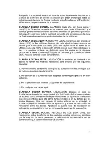 Parágrafo. La sociedad llevará un libro de actas debidamente inscrito en la
Cámara de Comercio, en donde se anotarán por orden cronológico todas las
actuaciones de la Junta de Socios, mediante actas firmadas por el Presidente y
el Secretario, respectivamente de la reunión.

CLAUSULA DECIMA CUARTA. BALANCES. Cada año, con fecha treinta y
uno (31) de Diciembre, se cortarán las cuentas para hacer el inventario y el
balance general correspondiente, así como el estado de pérdidas y ganancias
del respectivo ejercicio, todo lo cual será sometido a la aprobación de la Junta
de Socios con el respectivo proyecto de distribución de utilidades.

CLAUSULA DECIMA QUINTA. RESERVA LEGAL. Se formará con el diez por
ciento (10%) de las utilidades líquidas de cada ejercicio hasta alcanzar un
monto igual al cincuenta por ciento (50%) del capital social. El saldo de las
utilidades una vez hecha la deducción para la reserva legal y las exigidas por la
Ley y la práctica contable, se distribuirá entre los socios en la siguiente
proporción: el veinte por ciento (20%) para los Gestores, y el ochenta por ciento
(80%) restante para los socios comanditarios.

CLAUSULA DECIMA SEXTA. LIQUIDACIÓN. La sociedad se disolverá si los
socios no toman las medidas necesarias para evitarla, por las siguientes
causales:

a. Por vencimiento del término fijado para su duración o de las prórrogas que
se hubieren acordado oportunamente.

b. Por decisión de la Junta de Socios adoptada por la Mayoría prevista en estos
estatutos.

c. Por la pérdida de dos terceras (2/3) partes del capital social.

d. Por cualquier otra causa legal.

CLAUSULA DECIMA SEPTIMA. LIQUIDACIÓN. Llegado el caso de
liquidación de la sociedad, se procederá a la distribución de los bienes sociales
de acuerdo con lo previsto en las leyes colombianas. La liquidación la efectuará
la persona nombrada para ello por la Junta de Socios o en su defecto por los
socios Gestores. Una vez pagado el pasivo externo de la sociedad, el
liquidador preparará la cuenta final de liquidación y el acta de distribución del
remanente entre los socios. Aprobada la cuenta final de liquidación se
entregará a los asociados lo que les corresponda a prorrata de sus aportes.

CLAUSULA DECIMA OCTAVA. REFORMA DE LOS ESTATUTOS. Las
resoluciones sobre la reforma de los estatutos sociales, deberá ser aprobada
por la mayoría de votos presentes o debidamente representados de los
comanditarios y, e voto de los socios GESTORES.




                                                                             127
 
