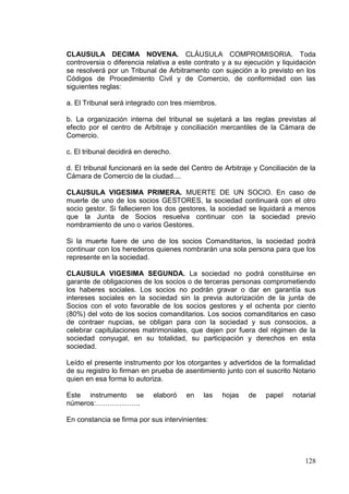 CLAUSULA DECIMA NOVENA. CLÁUSULA COMPROMISORIA. Toda
controversia o diferencia relativa a este contrato y a su ejecución y liquidación
se resolverá por un Tribunal de Arbitramento con sujeción a lo previsto en los
Códigos de Procedimiento Civil y de Comercio, de conformidad con las
siguientes reglas:

a. El Tribunal será integrado con tres miembros.

b. La organización interna del tribunal se sujetará a las reglas previstas al
efecto por el centro de Arbitraje y conciliación mercantiles de la Cámara de
Comercio.

c. El tribunal decidirá en derecho.

d. El tribunal funcionará en la sede del Centro de Arbitraje y Conciliación de la
Cámara de Comercio de la ciudad....

CLAUSULA VIGESIMA PRIMERA. MUERTE DE UN SOCIO. En caso de
muerte de uno de los socios GESTORES, la sociedad continuará con el otro
socio gestor. Si fallecieren los dos gestores, la sociedad se liquidará a menos
que la Junta de Socios resuelva continuar con la sociedad previo
nombramiento de uno o varios Gestores.

Si la muerte fuere de uno de los socios Comanditarios, la sociedad podrá
continuar con los herederos quienes nombrarán una sola persona para que los
represente en la sociedad.

CLAUSULA VIGESIMA SEGUNDA. La sociedad no podrá constituirse en
garante de obligaciones de los socios o de terceras personas comprometiendo
los haberes sociales. Los socios no podrán gravar o dar en garantía sus
intereses sociales en la sociedad sin la previa autorización de la junta de
Socios con el voto favorable de los socios gestores y el ochenta por ciento
(80%) del voto de los socios comanditarios. Los socios comanditarios en caso
de contraer nupcias, se obligan para con la sociedad y sus consocios, a
celebrar capitulaciones matrimoniales, que dejen por fuera del régimen de la
sociedad conyugal, en su totalidad, su participación y derechos en esta
sociedad.

Leído el presente instrumento por los otorgantes y advertidos de la formalidad
de su registro lo firman en prueba de asentimiento junto con el suscrito Notario
quien en esa forma lo autoriza.

Este instrumento se          elaboró   en   las    hojas   de   papel    notarial
números:……………….

En constancia se firma por sus intervinientes:




                                                                             128
 