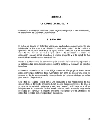 1. CAPITULO I


                          1.1 NOMBRE DEL PROYECTO


Producción y comercialización de tomate orgánico larga vida – bajo invernadero,
en el municipio de Gacheta Cundinamarca


                                 1.2 PROBLEMA


El cultivo de tomate en Colombia utiliza gran cantidad de agroquímicos. Un alto
Porcentaje de los costos de producción está relacionado con la compra y
aplicación de insumos, entre ellos los agroquímicos, productos que los tomateros
usan de una manera excesiva y que, además de encarecer los costos de
producción, causan serios disturbios al medio ambiente y a la salud de los
consumidores y de los mismos productores.

Desde el punto de vista de sanidad vegetal, el empleo excesivo de plaguicidas y
su aplicación tipo calendario rompen el equilibrio biológico y destruyen los insectos
benéficos.

Es de esta problemática de donde surge la idea de este proyecto acerca de la
producción limpia de tomate bajo invernadero, con el fin de diseñar una idea de
negocio en donde se proponga la implementación de mejores prácticas agrícolas
para este tipo de productos

Esta idea de negocio surgió como una respuesta a las necesidades de los
consumidores y del medio ambiente. En el caso de los consumidores de tener a
su alcance un producto saludable y con alto contenido nutricional, el cual es
indispensable en la canasta familiar, en el caso del medio ambiente surge de la
necesidad de disminuir el impacto ambiental ocasionado por la utilización de
productos químicos como funguicidas y plaguicidas.




                                                                                  12
 