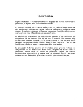 1.3 JUSTIFICACION


El presente trabajo se realizó con la finalidad de poder dar nuevas alternativas de
producción, a la gente de la comunidad de Gacheta.

Es necesario cambiar las formas de ver las cosas por parte de las personas que
aun acostumbran a trabajar de manera tradicional (cielo abierto, cultivos anuales,
rotación de cultivos, exceso de fertilizantes, plaguicidas, fungicidas, etc.); además
que hacen una mala utilización de sus recursos locales.

La adopción de estas formas de producción les permitirá a los campesinos ser
competitivos en el mercado que hoy en día ha tomado una dinámica muy
sorprendente haciendo una selección de manera natural, por así llamarle, de las
personas que desean trabajar y desarrollarse en esta dinámica. Para lograrlo
tendrán que trabajar en grupo y a su vez estar bien organizados.

La producción de tomate orgánico en invernadero ofrece grandes ventajas en
comparación con los tradicionales tales como,, alargamiento de los ciclos de
producción, menor riesgo de pérdida de producción, vegetal con mejores
características organolépticas y vegetal libre de sustancias toxicas, las cuales
representan una oportunidad y ventaja competitiva para entrar al mercado




                                                                                  13
 