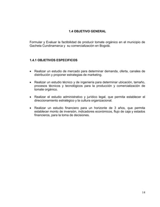 1.4 OBJETIVO GENERAL


Formular y Evaluar la factibilidad de producir tomate orgánico en el municipio de
Gacheta Cundinamarca y su comercialización en Bogotá.



1.4.1 OBJETIVOS ESPECIFICOS


   Realizar un estudio de mercado para determinar demanda, oferta, canales de
   distribución y proponer estrategias de marketing.

   Realizar un estudio técnico y de ingeniería para determinar ubicación, tamaño,
   procesos técnicos y tecnológicos para la producción y comercialización de
   tomate orgánico.

   Realizar el estudio administrativo y jurídico legal, que permita establecer el
   direccionamiento estratégico y la cultura organizacional.

   Realizar un estudio financiero para un horizonte de 3 años, que permita
   establecer monto de inversión, indicadores económicos, flujo de caja y estados
   financieros, para la toma de decisiones.




                                                                              14
 