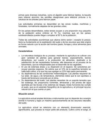 primas para diversas industrias, como el algodón para fabricar tejidos, la bauxita
para obtener aluminio, las semillas oleaginosas para elaborar pinturas o la
celulosa de los árboles para fabricar papel.

Las actividades primarias se desarrollan en las zonas rurales, marítimas y
forestales, normalmente alejadas de las grandes urbes.

En los países desarrollados, estas tareas ocupan a una proporción muy pequeña
de la población activa (inferior al 10 %), mientras que en los países
subdesarrollados pueden llegar a emplear al 50 % de la población.

Todas las actividades económicas que abarca dicho sector ( excepto la pesca),
tiene su fundamento en la explotación del suelo o de los recursos que éste origina
en forma natural o por la acción del hombre (pasto, forrajes y otros alimentos para
animales.

Características

 La naturaleza biológica de su proceso: mediante la agricultura se cultivan una
  gran variedad de plantas para generar bienes; especialmente, bienes
  alimenticios, por cuanto a la producción de alimentos, destinado a la
  satisfacción de las necesidades humanas, ella descansa en el proceso de la
  fotosíntesis, que es indispensable para el desarrollo de los vegetales.
 El uso de extensas áreas y su dispersión en el espacio: Se caracteriza por
  ocupar grandes espacios. Se estima que el 12% de la superficie terrestre se
  halla bajo cultivo, a lo que hay que agregar un 23% bajo pasto permanente.
 Su dependencia de las condiciones meteorológicas: Las plantas requieren de
  luz solar, de agua y de temperatura, elementos éstos que le son aportaos a
  través del fenómeno conocido por el clima.
 Su dependencia del suelo: Las plantas necesitan de un soporte terrestre que
  las sostenga, les proporciona nutrientes, almacenes y las provea del agua
  aportada por las lluvias o los sistemas de riesgos. Estas funciones las cumple
  el suelo, que es el substrato fisiográfico de la agricultura y el principal recurso
  natural con el que cuenta un país.

Situación actual:

La agricultura actual emplea técnicas e instrumentos que no depende de a energía
animal ni humana y logra un máximo aprovechamiento de los recursos naturales
del suelo.

La agricultura actual se relaciona con un elemento dinamizador esencial,
agroindustria, que proceso la mayor parte del producto. Cultivo como el sorgo, el




                                                                                  17
 