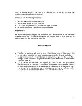 maíz, el girasol, el arroz, el maní y la caña de azúcar se produce bajo las
condiciones de la agricultura moderna.

Entre sus características principales:

   Una elevada inversión en tecnología.
   No depende de los factores naturales.
   Predomina el monocultivo o la especialización agrícola
   La concentración de mano de obra especializada.

Importancia:

Es importante porque origina los alimentos que, directamente o con posterior
procesamiento, nos brinda la energía que nos permite vivir, si esta actividad no
estaría seguro el pan nuestro de cada día.



                                 CONCLUSIONES



 El método a aplicar en el proyecto es el inductivismo o método lógico inductivo
  es un método científico que saca conclusiones generales de algo particular.
 La agricultura actual emplea técnicas e instrumentos que no depende de a
  energía animal ni humana y logra un máximo aprovechamiento de los recursos
  naturales del suelo.
 En el sector agropecuario se obtiene el producto de sus actividades
  directamente de la naturaleza, sin ningún proceso de transformación. Dentro
  de este sector se encuentran la agricultura, la ganadería, la silvicultura, la caza
  y la pesca. No se incluyen dentro de este sector a la minería y a la extracción
  de petróleo, las cuales se consideran parte del sector industrial.




                                                                                  18
 