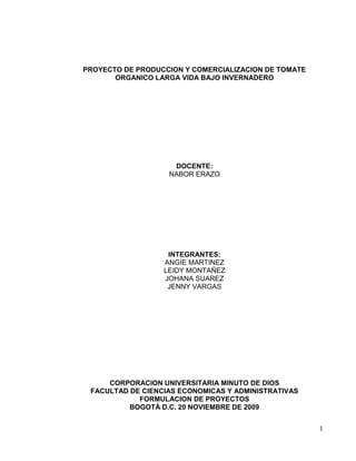 PROYECTO DE PRODUCCION Y COMERCIALIZACION DE TOMATE
       ORGANICO LARGA VIDA BAJO INVERNADERO




                    DOCENTE:
                   NABOR ERAZO




                   INTEGRANTES:
                  ANGIE MARTINEZ
                  LEIDY MONTAÑEZ
                  JOHANA SUAREZ
                   JENNY VARGAS




     CORPORACION UNIVERSITARIA MINUTO DE DIOS
 FACULTAD DE CIENCIAS ECONOMICAS Y ADMINISTRATIVAS
            FORMULACION DE PROYECTOS
          BOGOTÁ D.C. 20 NOVIEMBRE DE 2009


                                                      1
 