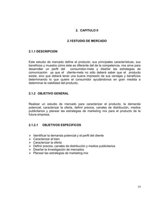 2. CAPITULO II


                              2.1 ESTUDIO DE MERCADO


2.1.1 DESCRIPCION


Este estudio de mercado define el producto; sus principales características, sus
beneficios y muestra cómo éste es diferente del de la competencia, nos sirve para
desarrollar un perfil del       consumidor-meta y diseñar las estrategias de
comunicación ya que el cliente-meta no sólo deberá saber que el producto
existe, sino que deberá tener una buena impresión de sus ventajas y beneficios
determinando lo que quiere el consumidor ayudándonos en gran medida a
determinar la viabilidad del producto.


2.1.2 OBJETIVO GENERAL


Realizar un estudio de mercado para caracterizar el producto, la demanda
potencial, caracterizar la oferta, definir precios, canales de distribución, medios
publicitarios y planear las estrategias de marketing mix para el producto de la
futura empresa.


2.1.2.1    OBJETIVOS ESPECIFICOS


   Identificar la demanda potencial y el perfil del cliente
   Caracterizar el bien
   Caracterizar la oferta
   Definir precios, canales de distribución y medios publicitarios
   Diseñar la Investigación de mercados
   Planear las estrategias de marketing mix




                                                                                19
 