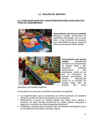 2.2 ANALISIS DEL MERCADO


2.2.1 POBLACION OBJETIVO: CARACTERIZACION POBLACION OBJETIVO
TIPOS DE CONSUMIDORES




                                            Consumidores que buscan cantidad:
                                            Adquieren tomates provenientes de
                                            variedades tradicionales, por su buen
                                            sabor y bajo contenido de azúcares,
                                            cuyo valor facilita la compra, aunque se
                                            trata de productos de inferior calidad.




                                                       Consumidores que buscan
                                                       calidad:         generalmente
                                                       constituido por consumidores
                                                       de estratos medio y alto,
                                                       demandan             productos
                                                       seleccionados        y     bien
                                                       presentados, dentro de los
                                                       que se encuentran los
                                                       tomates provenientes de
                                                       híbridos         relativamente
                                                       nuevos en el mercado, los
                                                       tomates larga vida, los
                                                       tomates       tipo       cherry
(pasantes) y los tomates orgánicos.

El mercado en el cual se le va a ofrecer el producto es el siguiente:

 Los supermercados que se caracterizan por ofrecer productos de excelente
  calidad los cuales son bien remunerados por el consumidor.
 Restaurantes y puntos de comidas rápidas que tienen como clientes a
  personas con altos recursos económicos los cuales estarían dispuestos a
  pagar por un producto que ofrezca seguridad alimentaría.
 Corabastos, conocida como la central mayor de alimentos de Bogota la cual a
  su vez distribuiría el producto a tiendas y plazas.


                                                                                   21
 