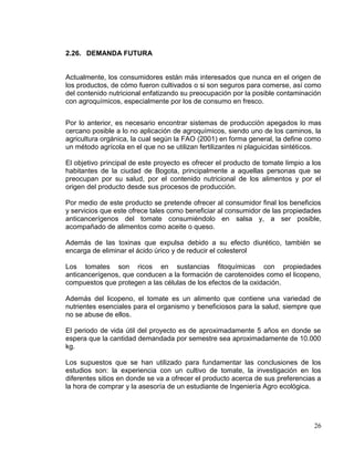 2.26. DEMANDA FUTURA


Actualmente, los consumidores están más interesados que nunca en el origen de
los productos, de cómo fueron cultivados o si son seguros para comerse, así como
del contenido nutricional enfatizando su preocupación por la posible contaminación
con agroquímicos, especialmente por los de consumo en fresco.


Por lo anterior, es necesario encontrar sistemas de producción apegados lo mas
cercano posible a lo no aplicación de agroquímicos, siendo uno de los caminos, la
agricultura orgánica, la cual según la FAO (2001) en forma general, la define como
un método agrícola en el que no se utilizan fertilizantes ni plaguicidas sintéticos.

El objetivo principal de este proyecto es ofrecer el producto de tomate limpio a los
habitantes de la ciudad de Bogota, principalmente a aquellas personas que se
preocupan por su salud, por el contenido nutricional de los alimentos y por el
origen del producto desde sus procesos de producción.

Por medio de este producto se pretende ofrecer al consumidor final los beneficios
y servicios que este ofrece tales como beneficiar al consumidor de las propiedades
anticancerígenos del tomate consumiéndolo en salsa y, a ser posible,
acompañado de alimentos como aceite o queso.

Además de las toxinas que expulsa debido a su efecto diurético, también se
encarga de eliminar el ácido úrico y de reducir el colesterol

Los tomates son ricos en sustancias fitoquímicas con propiedades
anticancerígenos, que conducen a la formación de carotenoides como el licopeno,
compuestos que protegen a las células de los efectos de la oxidación.

Además del licopeno, el tomate es un alimento que contiene una variedad de
nutrientes esenciales para el organismo y beneficiosos para la salud, siempre que
no se abuse de ellos.

El periodo de vida útil del proyecto es de aproximadamente 5 años en donde se
espera que la cantidad demandada por semestre sea aproximadamente de 10.000
kg.

Los supuestos que se han utilizado para fundamentar las conclusiones de los
estudios son: la experiencia con un cultivo de tomate, la investigación en los
diferentes sitios en donde se va a ofrecer el producto acerca de sus preferencias a
la hora de comprar y la asesoría de un estudiante de Ingeniería Agro ecológica.




                                                                                 26
 