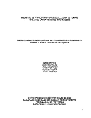 PROYECTO DE PRODUCCION Y COMERCIALIZACION DE TOMATE
           ORGANICO LARGA VIDA BAJO INVERNADERO




Trabajo como requisito indispensable para composición de la nota del tercer
              corte de la materia Formulación de Proyectos




                             INTEGRANTES:
                            ANGIE MARTINEZ
                            LEIDY MONTAÑEZ
                            JOHANA SUAREZ
                             JENNY VARGAS




          CORPORACION UNIVERSITARIA MINUTO DE DIOS
      FACULTAD DE CIENCIAS ECONOMICAS Y ADMINISTRATIVAS
                 FORMULACION DE PROYECTOS
               BOGOTÁ D.C. 20 NOVIEMBRE DE 2009


                                                                          2
 