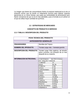 La imagen que tienen los consumidores frente al producto tradicional es la de un
producto común que ha tenido un tratamiento químico para obtener mayores
ganancias en un menor tiempo, que suple sus necesidades de alimentación pero
tienen conciencia de que no es lo mas saludable, pues el tomate es el cultivar en
el que se utiliza mayor cantidad de químicos.



                     2.3 ESTRATEGIAS DE MERCADEO

                   CONCEPTO DE PRODUCTO O SERVICIO

2.3.1 TABLA 6: DESCRIPCION DEL PRODUCTO


                    FICHA TECNICA DEL PRODUCTO

                      ANTECEDENTES GENERALES

PROVEEDORES                        Semillas del Trópico

NOMBRE DEL RPODUCTO                Tomate Larga vida – Variedad granitio

DESCRIPCION DEL PRODUCTO           Tomate Larga Vida orgánico, de tamaño
                                   extra y primera, con duración de un mes
                                   después de su cosecha.


INFORMACION NUTRICIONAL




                                                                              32
 