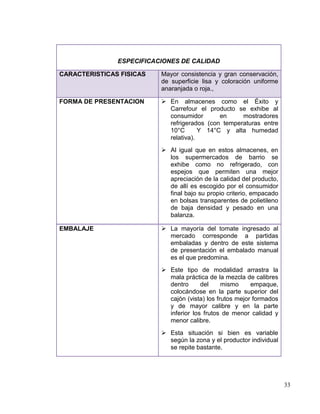 ESPECIFICACIONES DE CALIDAD

CARACTERISTICAS FISICAS   Mayor consistencia y gran conservación,
                          de superficie lisa y coloración uniforme
                          anaranjada o roja.,

FORMA DE PRESENTACION      En almacenes como el Éxito y
                            Carrefour el producto se exhibe al
                            consumidor       en     mostradores
                            refrigerados (con temperaturas entre
                            10°C       Y 14°C y alta humedad
                            relativa).
                           Al igual que en estos almacenes, en
                            los supermercados de barrio se
                            exhibe como no refrigerado, con
                            espejos que permiten una mejor
                            apreciación de la calidad del producto,
                            de allí es escogido por el consumidor
                            final bajo su propio criterio, empacado
                            en bolsas transparentes de polietileno
                            de baja densidad y pesado en una
                            balanza.

EMBALAJE                   La mayoría del tomate ingresado al
                            mercado corresponde a partidas
                            embaladas y dentro de este sistema
                            de presentación el embalado manual
                            es el que predomina.
                           Este tipo de modalidad arrastra la
                            mala práctica de la mezcla de calibres
                            dentro      del     mismo     empaque,
                            colocándose en la parte superior del
                            cajón (vista) los frutos mejor formados
                            y de mayor calibre y en la parte
                            inferior los frutos de menor calidad y
                            menor calibre.
                           Esta situación si bien es variable
                            según la zona y el productor individual
                            se repite bastante.




                                                                      33
 