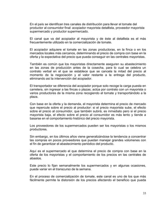 En el país se identifican tres canales de distribución para llevar el tomate del
productor al consumidor final: acopiador mayorista detallista, proveedor mayorista
supermercado y productor supermercado.

El canal que va del acopiador al mayorista y de éste al detallista es el más
frecuentemente utilizado en la comercialización de tomate.

El acopiador adquiere el tomate en las zonas productoras, en la finca o en los
mercados locales más cercanos, determinando el precio de compra con base en la
oferta y la expectativa del precio que pueda conseguir en las centrales mayoristas.

También es común que los mayoristas directamente aseguren su abastecimiento
en las zonas de producción antes de la cosecha, para lo cual se celebra un
contrato verbal en el que se establece que se cancela la mitad del precio al
momento de la negociación y el valor restante a la entrega del producto,
eliminando así la intervención del acopiador.

El transportador se diferencia del acopiador porque solo recoge la carga puesta en
carretera, sin ingresar a las fincas o plazas; actúa por contrato con un mayorista o
varios productores de la misma zona recogiendo el tomate y transportándolo a la
plaza.

Con base en la oferta y la demanda, el mayorista determina el precio de mercado
que repercute sobre el precio al productor: si el precio mayorista sube, el efecto
sobre el precio al consumidor, que también subirá, es inmediato pero si el precio
mayorista baja, el efecto sobre el precio al consumidor es más lento y tiende a
basarse en el comportamiento histórico del precio mayorista.

Los proveedores de los supermercados pueden ser los mayoristas o los mismos
productores.

Sin embargo, en los últimos años viene generalizándose la tendencia a concentrar
las compras en pocos proveedores que puedan manejar grandes volúmenes con
el fin de garantizar el abastecimiento periódico del producto.

Aquí es el supermercado el que determina el precio de compra con base en la
oferta de los mayoristas y el comportamiento de los precios en las centrales de
abastos.

Este precio lo fijan semanalmente los supermercados y en algunas ocasiones,
puede variar en el transcurso de la semana.

En el proceso de comercialización de tomate, este canal es uno de los que más
fácilmente permite la distorsión de los precios afectando el beneficio que pueda



                                                                                 35
 