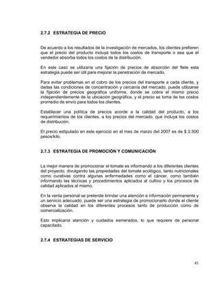 2.7.2 ESTRATEGIA DE PRECIO


De acuerdo a los resultados de la investigación de mercados, los clientes prefieren
que el precio del producto incluya todos los costos de transporte o sea que el
vendedor absorba todos los costos de la distribución.

En este caso se utilizaría una fijación de precios de absorción del flete esta
estrategia puede ser útil para mejorar la penetración de mercado.

Para evitar problemas en el cobro de los precios del transporte a cada cliente, y
dadas las condiciones de concentración y cercanía del mercado, puede utilizarse
la fijación de precios geográfica uniforme, donde se cobra el mismo precio
independientemente de la ubicación geográfica, y el precio se toma de los costos
promedio de envío para todos los clientes.

Establecer una política de precios acorde a la calidad del producto, a los
requerimientos de los clientes, a los precios del mercado, que incluya los costos
de distribución.

El precio estipulado en este ejercicio en el mes de marzo del 2007 es de $ 2.500
pesos/kilo.


2.7.3 ESTRATEGIA DE PROMOCIÓN Y COMUNICACIÓN


La mejor manera de promocionar el tomate es informando a los diferentes clientes
del proyecto, divulgando las propiedades del tomate ecológico, tanto nutricionales
como curativas contra algunas enfermedades como el cáncer, como también
informando las técnicas y procedimientos aplicados al cultivo y los procesos de
calidad aplicados al mismo.

En la venta personal se pretende brindar una atención e información permanente y
un servicio adecuado, puede ser una estrategia de promocionarlo donde el cliente
observa la calidad en los diferentes procesos tanto de producción como de
comercialización.

Esto implicaría atención y cuidados esmerados, lo que requiere de personal
capacitado.


2.7.4 ESTRATEGIAS DE SERVICIO




                                                                                41
 