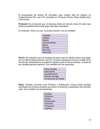 El presupuesto de mezcla de mercadeo para nuestra idea de negocio se
fundamenta las 4Ps. Las 4 P's consisten en: Producto, Precio, Plaza (distribución)
y Promoción:

Producto: Es el producto que la empresa ofrece al mercado meta. En este caso
estamos hablando del tomate larga vida bajo invernadero

El "producto", tiene a su vez, su propia mezcla o mix de variables
:
                             Variedad
                             Calidad
                             Diseño
                             Características
                             Marca
                             Envase
                             Servicios
                             Garantías

Precio: Se entiende como la cantidad de dinero que los clientes tienen que pagar
por un determinado producto o servicio. El precio representa la única variable de la
mezcla de mercadotecnia que genera ingresos para la futura empresa, el resto de
las variables generan egresos. Sus variables son las siguientes:

                              Precio de lista
                              Descuentos
                              Complementos
                              Periodo de pago
                              Condiciones de crédito


Plaza: También conocida como Posición o Distribución, incluye todas aquellas
actividades de la futura empresa que ponen el producto a disposición del mercado
meta. Sus variables son las siguientes:

                              Canales
                              Cobertura
                              Surtido
                              Ubicaciones
                              Inventario
                              Transporte
                              Logística




                                                                                 44
 