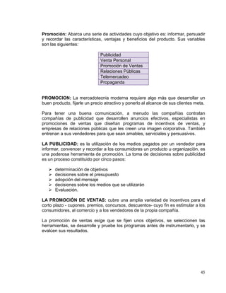 Promoción: Abarca una serie de actividades cuyo objetivo es: informar, persuadir
y recordar las características, ventajas y beneficios del producto. Sus variables
son las siguientes:

                              Publicidad
                              Venta Personal
                              Promoción de Ventas
                              Relaciones Públicas
                              Telemercadeo
                              Propaganda


PROMOCION: La mercadotecnia moderna requiere algo más que desarrollar un
buen producto, fijarle un precio atractivo y ponerlo al alcance de sus clientes meta.

Para tener una buena comunicación, a menudo las compañías contratan
compañías de publicidad que desarrollen anuncios efectivos, especialistas en
promociones de ventas que diseñan programas de incentivos de ventas, y
empresas de relaciones públicas que les creen una imagen corporativa. También
entrenan a sus vendedores para que sean amables, serviciales y persuasivos.

LA PUBLICIDAD: es la utilización de los medios pagados por un vendedor para
informar, convencer y recordar a los consumidores un producto u organización, es
una poderosa herramienta de promoción. La toma de decisiones sobre publicidad
es un proceso constituido por cinco pasos:

      determinación de objetivos
      decisiones sobre el presupuesto
      adopción del mensaje
      decisiones sobre los medios que se utilizarán
      Evaluación.

LA PROMOCIÓN DE VENTAS: cubre una amplia variedad de incentivos para el
corto plazo - cupones, premios, concursos, descuentos- cuyo fin es estimular a los
consumidores, al comercio y a los vendedores de la propia compañía.

La promoción de ventas exige que se fijen unos objetivos, se seleccionen las
herramientas, se desarrolle y pruebe los programas antes de instrumentarlo, y se
evalúen sus resultados.




                                                                                  45
 