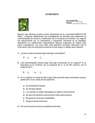 2.8 ENCUESTA


                                                          Encuesta No.____
                                                          Fecha: ____/____/____




Buenos días (Buenas tardes) somos estudiantes de la universidad MINUTO DE
DIOS y estamos adelantando una investigación de mercado para determinar la
intencionalidad de compra y distribución de un producto en el sector. Su negocio
fue seleccionado por su importancia y trayectoria comercial en la localidad.
Solicitamos su colaboración respondiendo algunas preguntas de interés para
dicha investigación, por favor llene esta pequeña encuesta. Recuerde que la
información que nos proporcione será de mucho apoyo y utilidad para nosotros.


1. ¿Conoce usted el tomate larga vida bajo invernadero?

      Si           no

2. ¿Ha comercializado tomate larga vida bajo invernadero en su negocio? Si su
   respuesta es SI continúe con la pregunta No 4, si es NO continúe con la
   pregunta No 3.

      Si           no

3. En su negocio no vende tomate Larga Vida producido bajo invernadero porque:
   (seleccione una o varias de las opciones)


      a. Es demasiado Costoso.
      b. Es de baja calidad.
      c. Los clientes no están interesados en adquirir este producto.
      d. No tiene el suficiente conocimiento sobre este producto.
      e. No genera una buena rentabilidad.
      f. Ninguna de las anteriores.

4. Con que frecuencia hace sus pedidos de tomate:



                                                                             46
 