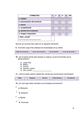ATRIBUTOS                    1     2    3    4   5    NS
    a. calidad
    b. presentación del producto
    c. precio
    e. cumplimiento
    g. tamaño de la empresa
    h. imagen corporativa
    I. Otro, ¿Cuál?
    ________________________


Qué tan de acuerdo está usted con la siguiente afirmación:

9. El tomate Larga Vida satisface las necesidades de su cliente.

nada de acuerdo        poco de acuerdo        de acuerdo        muy de acuerdo


10. ¿En el sector donde esta ubicado su negocio ¿Cual es el tomate que la
   gente prefiere?

      a.   Larga Vida
      b.   Milano
      c.   Chonto
      d.   Cereza o cherry
      e.   Otro ¿Cuál?: ____________________

11. ¿Cómo evalúa usted la calidad del tomate que comúnmente comercializa?

   Mala            Regular          Buena           Muy Buena           Excelente


12. ¿En que lugar están ubicados sus principales proveedores?

   a. Mosquera

    b. Zipaquirá

   c. Madrid

    d. Tocancipa


                                                                              48
 