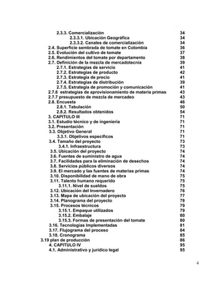 2.3.3. Comercialización                               34
                2.3.3.1. Ubicación Geográfica                  34
                2.3.3.2. Canales de comercialización           34
    2.4. Superficie sembrada de tomate en Colombia             36
    2.5. Evolución del cultivo de tomate                       37
    2.6. Rendimientos del tomate por departamento              38
    2.7. Definición de la mezcla de mercadotecnia              39
         2.7.1. Estrategias de servicio                        41
         2.7.2. Estrategias de producto                        42
         2.7.3. Estrategia de precio                           41
         2.7.4. Estrategias de distribución                    39
         2.7.5. Estrategia de promoción y comunicación         41
    2.7.6 estrategias de aprovisionamiento de materia primas   43
    2.7.7 presupuesto de mezcla de mercadeo                    43
    2.8. Encuesta                                              46
         2.8.1. Tabulación                                     50
         2.8.2. Resultados obtenidos                           54
    3. CAPITULO III                                            71
    3.1. Estudio técnico y de ingeniería                       71
    3.2. Presentación                                          71
    3.3. Objetivo General                                      71
         3.3.1. Objetivos específicos                          71
    3.4. Tamaño del proyecto                                   73
          3.4.1. Infraestructura                               73
     3.5. Ubicación del proyecto                               74
     3.6. Fuentes de suministro de agua                        74
     3.7. Facilidades para la eliminación de desechos          74
     3.8. Servicios públicos diversos                          74
     3.9. El mercado y las fuentes de materias primas          74
     3.10. Disponibilidad de mano de obra                      75
     3.11. Talento humano requerido                            75
          3.11.1. Nivel de sueldos                             75
     3.12. Ubicación del Invernadero                           76
     3.13. Mapa de ubicación del proyecto                      77
     3.14. Planograma del proyecto                             78
     3.15. Procesos técnicos                                   79
          3.15.1. Empaque utilizados                           79
          3.15.2. Embalaje                                     80
          3.15.3. Formas de presentación del tomate            80
    3.16. Tecnologías Implementadas                            81
    3.17. Flujograma del proceso                               84
    3.18. Cronograma                                           85
3.19 plan de producción                                        86
    4. CAPITULO IV                                             95
    4.1. Administrativo y jurídico legal                       95


                                                                    4
 